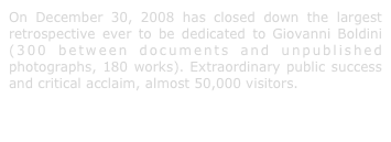 On December 30, 2008 has closed down the largest retrospective ever to be dedicated to Giovanni Boldini (300 between documents and unpublished photographs, 180 works). Extraordinary public success and critical acclaim, almost 50,000 visitors.
